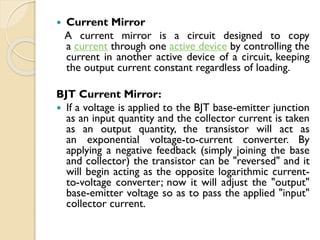  Current Mirror
A current mirror is a circuit designed to copy
a current through one active device by controlling the
current in another active device of a circuit, keeping
the output current constant regardless of loading.
BJT Current Mirror:
 If a voltage is applied to the BJT base-emitter junction
as an input quantity and the collector current is taken
as an output quantity, the transistor will act as
an exponential voltage-to-current converter. By
applying a negative feedback (simply joining the base
and collector) the transistor can be "reversed" and it
will begin acting as the opposite logarithmic current-
to-voltage converter; now it will adjust the "output"
base-emitter voltage so as to pass the applied "input"
collector current.
 