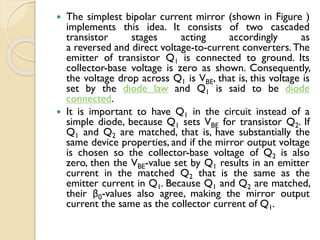  The simplest bipolar current mirror (shown in Figure )
implements this idea. It consists of two cascaded
transistor stages acting accordingly as
a reversed and direct voltage-to-current converters. The
emitter of transistor Q1 is connected to ground. Its
collector-base voltage is zero as shown. Consequently,
the voltage drop across Q1 is VBE, that is, this voltage is
set by the diode law and Q1 is said to be diode
connected.
 It is important to have Q1 in the circuit instead of a
simple diode, because Q1 sets VBE for transistor Q2. If
Q1 and Q2 are matched, that is, have substantially the
same device properties, and if the mirror output voltage
is chosen so the collector-base voltage of Q2 is also
zero, then the VBE-value set by Q1 results in an emitter
current in the matched Q2 that is the same as the
emitter current in Q1. Because Q1 and Q2 are matched,
their β0-values also agree, making the mirror output
current the same as the collector current of Q1.
 