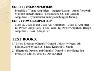 Unit-IV : TUNED AMPLIFIERS
Principle of Tuned Amplifiers - Inductor Losses - Amplifiers with
Multiple Tuned Circuits - Cascode and CC-CB Cascade
Amplifiers - Synchronous Tuning and Stagger Tuning.
Unit-V : POWER AMPLIFIERS
Class A, Class B and Class AB Amplifiers - Class C Amplifier -
IC Power Amplifiers: Fixed Gain IC PowerAmplifier, Bridge
Amplifier - Class D Amplifier.
TEXT BOOKS:
1.” Micro Electronic Circuits” Oxford University Press, 6th
Edition,2010 by Adel .S. Sedra, Kenneth C. Smith.
2. “Electronic Devices and Circuits” Oxford Higher Education
Press, 5th Edition, 2010 by David A.Bell
 