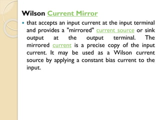 Wilson Current Mirror
 that accepts an input current at the input terminal
and provides a "mirrored" current source or sink
output at the output terminal. The
mirrored current is a precise copy of the input
current. It may be used as a Wilson current
source by applying a constant bias current to the
input.
 