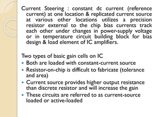 Current Steering : constant dc current (reference
current) at one location & replicated current source
at various other locations utilizes a precision
resistor external to the chip bias currents track
each other under changes in power-supply voltage
or in temperature circuit building block for bias
design & load element of IC amplifiers.
Two types of basic gain cells on IC
 Both are loaded with constant-current source
 Resistor-on-chip is difficult to fabricate (tolerance
and area)
 Current source provides higher output resistance
than discrete resistor and will increase the gain
 These circuits are referred to as current-source
loaded or active-loaded
 