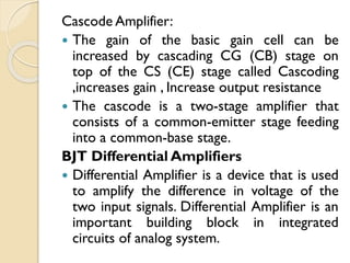 Cascode Amplifier:
 The gain of the basic gain cell can be
increased by cascading CG (CB) stage on
top of the CS (CE) stage called Cascoding
,increases gain , Increase output resistance
 The cascode is a two-stage amplifier that
consists of a common-emitter stage feeding
into a common-base stage.
BJT Differential Amplifiers
 Differential Amplifier is a device that is used
to amplify the difference in voltage of the
two input signals. Differential Amplifier is an
important building block in integrated
circuits of analog system.
 