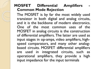 MOSFET Differential Amplifiers -
Common Mode Rejection
The MOSFET is by far the most widely used
transistor in both digital and analog circuits,
and it is the backbone of modern electronics.
One of the most common uses of the
MOSFET in analog circuits is the construction
of differential amplifiers. The latter are used as
input stages in op-amps, video amplifiers, high-
speed comparators, and many other analog-
based circuits. MOSFET differential amplifiers
are used in integrated circuits, such as
operational amplifiers, they provide a high
input impedance for the input terminals
 