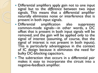  Differential amplifiers apply gain not to one input
signal but to the difference between two input
signals. This means that a differential amplifier
naturally eliminates noise or interference that is
present in both input signals.
 Differential amplification also suppresses
common-mode signals—in other words, a DC
offset that is present in both input signals will be
removed, and the gain will be applied only to the
signal of interest (assuming, of course, that the
signal of interest is not present in both inputs).
This is particularly advantageous in the context
of IC design because it eliminates the need for
bulky DC-blocking capacitors.
 The subtraction that occurs in a differential pair
makes it easy to incorporate the circuit into a
negative-feedback amplifier.
 