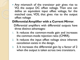  Any mismatch of the transistor pair gives rise to
VO, the output DC offset voltage. Then one can
define an equivalent input offset voltage, for the
matched case, VOS, that gives rise to the output
offset voltage
DifferentialAmplifier with a Current Mirror.
Differential amplifiers with differential outputs have
three distinct advantages:
1. It reduces the common-mode gain and increases
the common-mode rejection ratio (CMRR).
2. It reduces the input offset voltage since inherent
cancelation exists in the design.
3. 3. It increases the differential gain by a factor of 2
when the output is taken across two transistors.
 