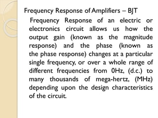Frequency Response of Amplifiers – BJT
Frequency Response of an electric or
electronics circuit allows us how the
output gain (known as the magnitude
response) and the phase (known as
the phase response) changes at a particular
single frequency, or over a whole range of
different frequencies from 0Hz, (d.c.) to
many thousands of mega-hertz, (MHz)
depending upon the design characteristics
of the circuit.
 