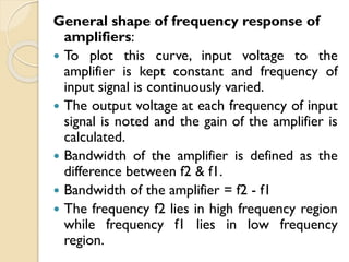 General shape of frequency response of
amplifiers:
 To plot this curve, input voltage to the
amplifier is kept constant and frequency of
input signal is continuously varied.
 The output voltage at each frequency of input
signal is noted and the gain of the amplifier is
calculated.
 Bandwidth of the amplifier is defined as the
difference between f2 & f1.
 Bandwidth of the amplifier = f2 - f1
 The frequency f2 lies in high frequency region
while frequency f1 lies in low frequency
region.
 