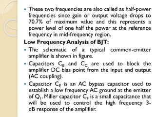  These two frequencies are also called as half-power
frequencies since gain or output voltage drops to
70.7% of maximum value and this represents a
power level of one half the power at the reference
frequency in mid-frequency region.
Low FrequencyAnalysis of BJT:
 The schematic of a typical common-emitter
amplifier is shown in figure.
 Capacitors CB and CC are used to block the
amplifier DC bias point from the input and output
(AC coupling).
 Capacitor CE is an AC bypass capacitor used to
establish a low frequency AC ground at the emitter
of Q1. Miller capacitor CF is a small capacitance that
will be used to control the high frequency 3-
dB response of the amplifier.
 