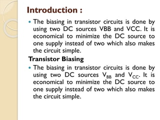 Introduction :
 The biasing in transistor circuits is done by
using two DC sources VBB and VCC. It is
economical to minimize the DC source to
one supply instead of two which also makes
the circuit simple.
Transistor Biasing
 The biasing in transistor circuits is done by
using two DC sources VBB and VCC. It is
economical to minimize the DC source to
one supply instead of two which also makes
the circuit simple.
 