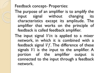 Feedback concept- Properties:
The purpose of an amplifier is to amplify the
input signal without changing its
characteristics except its amplitude. The
amplifier that works on the principle of
feedback is called feedback amplifier.
The input signal 𝑉𝑖𝑛 is applied to a mixer
network, in which it is combined with a
feedback signal 𝑉𝑓. The difference of these
signals 𝑉𝑖 is the input to the amplifier. A
portion of the amplifier output is
connected to the input through a feedback
network.
 