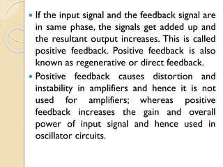  If the input signal and the feedback signal are
in same phase, the signals get added up and
the resultant output increases. This is called
positive feedback. Positive feedback is also
known as regenerative or direct feedback.
 Positive feedback causes distortion and
instability in amplifiers and hence it is not
used for amplifiers; whereas positive
feedback increases the gain and overall
power of input signal and hence used in
oscillator circuits.
 