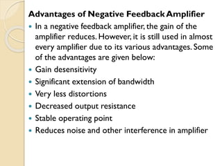 Advantages of Negative Feedback Amplifier
 In a negative feedback amplifier, the gain of the
amplifier reduces. However, it is still used in almost
every amplifier due to its various advantages. Some
of the advantages are given below:
 Gain desensitivity
 Significant extension of bandwidth
 Very less distortions
 Decreased output resistance
 Stable operating point
 Reduces noise and other interference in amplifier
 