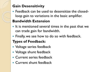 Gain Desensitivity
 Feedback can be used to desensitize the closed-
loop gain to variations in the basic amplifier.
Bandwidth Extension
 It is mentioned several times in the past that we
can trade gain for bandwidth.
 Finally,we see how to do so with feedback.
Types of Feedback:
 Voltage series feedback
 Voltage shunt feedback
 Current series feedback
 Current shunt feedback
 
