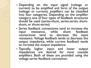  Depending on the input signal (voltage or
current) to be amplified and form of the output
(voltage or current), amplifiers can be classified
into four categories. Depending on the amplifier
category, one of four types of feedback structures
should be used (series-shunt, series-series, shunt-
shunt, or shunt-series)
 Series feedback connections tend to increase the
input resistance, while shunt feedback
connections tend to decrease the input
resistance. Voltage feedback tends to decrease the
output impedance, while current feedback tends
to increase the output impedance.
 Typically, higher input and lower output
impedances are desired for most cascade
amplifiers. Both of these are provided using the
voltage series feedback connection.
 