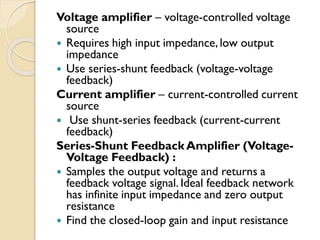 Voltage amplifier – voltage-controlled voltage
source
 Requires high input impedance, low output
impedance
 Use series-shunt feedback (voltage-voltage
feedback)
Current amplifier – current-controlled current
source
 Use shunt-series feedback (current-current
feedback)
Series-Shunt Feedback Amplifier (Voltage-
Voltage Feedback) :
 Samples the output voltage and returns a
feedback voltage signal. Ideal feedback network
has infinite input impedance and zero output
resistance
 Find the closed-loop gain and input resistance
 