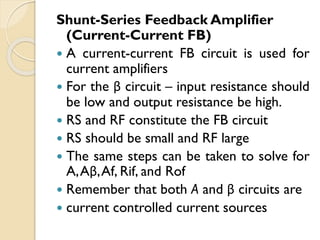 Shunt-Series Feedback Amplifier
(Current-Current FB)
 A current-current FB circuit is used for
current amplifiers
 For the β circuit – input resistance should
be low and output resistance be high.
 RS and RF constitute the FB circuit
 RS should be small and RF large
 The same steps can be taken to solve for
A,Aβ,Af, Rif, and Rof
 Remember that both A and β circuits are
 current controlled current sources
 