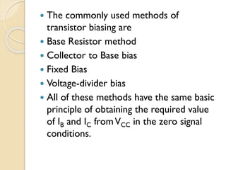 The commonly used methods of
transistor biasing are
 Base Resistor method
 Collector to Base bias
 Fixed Bias
 Voltage-divider bias
 All of these methods have the same basic
principle of obtaining the required value
of IB and IC fromVCC in the zero signal
conditions.
 