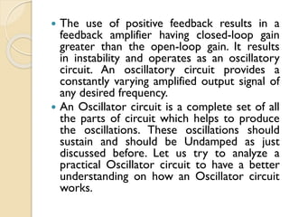  The use of positive feedback results in a
feedback amplifier having closed-loop gain
greater than the open-loop gain. It results
in instability and operates as an oscillatory
circuit. An oscillatory circuit provides a
constantly varying amplified output signal of
any desired frequency.
 An Oscillator circuit is a complete set of all
the parts of circuit which helps to produce
the oscillations. These oscillations should
sustain and should be Undamped as just
discussed before. Let us try to analyze a
practical Oscillator circuit to have a better
understanding on how an Oscillator circuit
works.
 