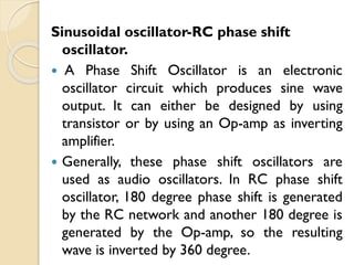 Sinusoidal oscillator-RC phase shift
oscillator.
 A Phase Shift Oscillator is an electronic
oscillator circuit which produces sine wave
output. It can either be designed by using
transistor or by using an Op-amp as inverting
amplifier.
 Generally, these phase shift oscillators are
used as audio oscillators. In RC phase shift
oscillator, 180 degree phase shift is generated
by the RC network and another 180 degree is
generated by the Op-amp, so the resulting
wave is inverted by 360 degree.
 