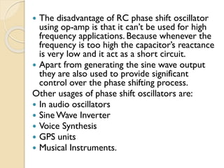  The disadvantage of RC phase shift oscillator
using op-amp is that it can’t be used for high
frequency applications. Because whenever the
frequency is too high the capacitor’s reactance
is very low and it act as a short circuit.
 Apart from generating the sine wave output
they are also used to provide significant
control over the phase shifting process.
Other usages of phase shift oscillators are:
 In audio oscillators
 Sine Wave Inverter
 Voice Synthesis
 GPS units
 Musical Instruments.
 