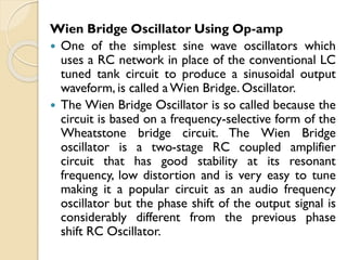 Wien Bridge Oscillator Using Op-amp
 One of the simplest sine wave oscillators which
uses a RC network in place of the conventional LC
tuned tank circuit to produce a sinusoidal output
waveform, is called aWien Bridge. Oscillator.
 The Wien Bridge Oscillator is so called because the
circuit is based on a frequency-selective form of the
Wheatstone bridge circuit. The Wien Bridge
oscillator is a two-stage RC coupled amplifier
circuit that has good stability at its resonant
frequency, low distortion and is very easy to tune
making it a popular circuit as an audio frequency
oscillator but the phase shift of the output signal is
considerably different from the previous phase
shift RC Oscillator.
 