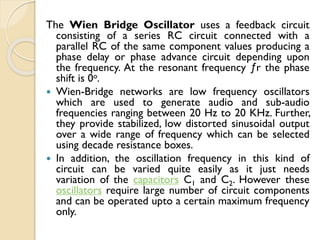 The Wien Bridge Oscillator uses a feedback circuit
consisting of a series RC circuit connected with a
parallel RC of the same component values producing a
phase delay or phase advance circuit depending upon
the frequency. At the resonant frequency ƒr the phase
shift is 0o.
 Wien-Bridge networks are low frequency oscillators
which are used to generate audio and sub-audio
frequencies ranging between 20 Hz to 20 KHz. Further,
they provide stabilized, low distorted sinusoidal output
over a wide range of frequency which can be selected
using decade resistance boxes.
 In addition, the oscillation frequency in this kind of
circuit can be varied quite easily as it just needs
variation of the capacitors C1 and C2. However these
oscillators require large number of circuit components
and can be operated upto a certain maximum frequency
only.
 