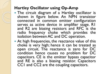 Hartley Oscillator using Op-Amp
 The circuit diagram of a Hartley oscillator is
shown in figure below. An NPN transistor
connected in common emitter configuration
serves as active device in amplifier stage. R1
and R2 are biasing resistors and RFC is the
radio frequency choke which provides the
isolation between AC and DC operation.
 At high frequencies, the reactance value of this
choke is very high; hence it can be treated as
open circuit. The reactance is zero for DC
condition hence causes no problem for DC
capacitors. CE is the emitter bypass capacitor
and RE is also a biasing resistor. Capacitors
CC1 and CC2 are the coupling capacitors.
 