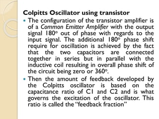 Colpitts Oscillator using transistor
 The configuration of the transistor amplifier is
of a Common Emitter Amplifier with the output
signal 180o out of phase with regards to the
input signal. The additional 180o phase shift
require for oscillation is achieved by the fact
that the two capacitors are connected
together in series but in parallel with the
inductive coil resulting in overall phase shift of
the circuit being zero or 360o.
 Then the amount of feedback developed by
the Colpitts oscillator is based on the
capacitance ratio of C1 and C2 and is what
governs the excitation of the oscillator. This
ratio is called the “feedback fraction”
 