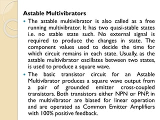 Astable Multivibrators
 The astable multivibrator is also called as a free
running multivibrator. It has two quasi-stable states
i.e. no stable state such. No external signal is
required to produce the changes in state. The
component values used to decide the time for
which circuit remains in each state. Usually, as the
astable multivibrator oscillates between two states,
is used to produce a square wave.
 The basic transistor circuit for an Astable
Multivibrator produces a square wave output from
a pair of grounded emitter cross-coupled
transistors. Both transistors either NPN or PNP, in
the multivibrator are biased for linear operation
and are operated as Common Emitter Amplifiers
with 100% positive feedback.
 