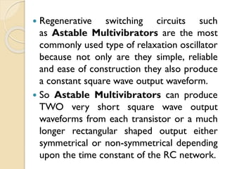  Regenerative switching circuits such
as Astable Multivibrators are the most
commonly used type of relaxation oscillator
because not only are they simple, reliable
and ease of construction they also produce
a constant square wave output waveform.
 So Astable Multivibrators can produce
TWO very short square wave output
waveforms from each transistor or a much
longer rectangular shaped output either
symmetrical or non-symmetrical depending
upon the time constant of the RC network.
 