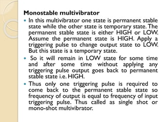 Monostable multivibrator
 In this multivibrator one state is permanent stable
state while the other state is temporary state. The
permanent stable state is either HIGH or LOW.
Assume the permanent state is HIGH. Apply a
triggering pulse to change output state to LOW.
But this state is a temporary state.
 So it will remain in LOW state for some time
and after some time without applying any
triggering pulse output goes back to permanent
stable state i.e. HIGH.
 Thus only one triggering pulse is required to
come back to the permanent stable state so
frequency of output is equal to frequency of input
triggering pulse. Thus called as single shot or
mono-shot multivibrator.
 