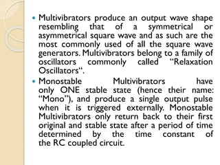  Multivibrators produce an output wave shape
resembling that of a symmetrical or
asymmetrical square wave and as such are the
most commonly used of all the square wave
generators. Multivibrators belong to a family of
oscillators commonly called “Relaxation
Oscillators“.
 Monostable Multivibrators have
only ONE stable state (hence their name:
“Mono”), and produce a single output pulse
when it is triggered externally. Monostable
Multivibrators only return back to their first
original and stable state after a period of time
determined by the time constant of
the RC coupled circuit.
 