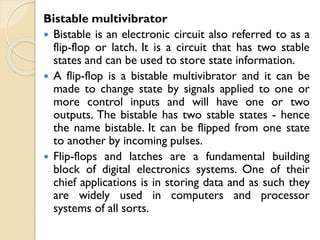 Bistable multivibrator
 Bistable is an electronic circuit also referred to as a
flip-flop or latch. It is a circuit that has two stable
states and can be used to store state information.
 A flip-flop is a bistable multivibrator and it can be
made to change state by signals applied to one or
more control inputs and will have one or two
outputs. The bistable has two stable states - hence
the name bistable. It can be flipped from one state
to another by incoming pulses.
 Flip-flops and latches are a fundamental building
block of digital electronics systems. One of their
chief applications is in storing data and as such they
are widely used in computers and processor
systems of all sorts.
 