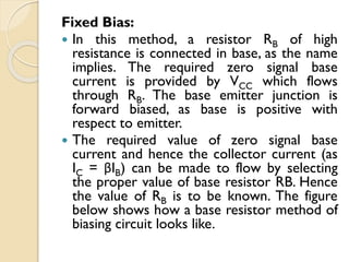 Fixed Bias:
 In this method, a resistor RB of high
resistance is connected in base, as the name
implies. The required zero signal base
current is provided by VCC which flows
through RB. The base emitter junction is
forward biased, as base is positive with
respect to emitter.
 The required value of zero signal base
current and hence the collector current (as
IC = βIB) can be made to flow by selecting
the proper value of base resistor RB. Hence
the value of RB is to be known. The figure
below shows how a base resistor method of
biasing circuit looks like.
 