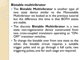 Bistable multivibrator
 The Bistable Multivibrator is another type of
two state device similar to the Monostable
Multivibrator we looked at in the previous tutorial
but the difference this time is that BOTH states
are stable.
 The discrete Bistable Multivibrator is a two
state non-regenerative device constructed from
two cross-coupled transistors operating as “ON-
OFF” transistor switches.
 To change the bistable over from one state to the
other, the bistable circuit requires a suitable
trigger pulse and to go through a full cycle, two
triggering pulses, one for each stage are required.
 
