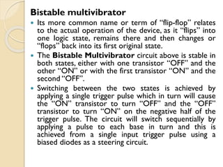 Bistable multivibrator
 Its more common name or term of “flip-flop” relates
to the actual operation of the device, as it “flips” into
one logic state, remains there and then changes or
“flops” back into its first original state.
 The Bistable Multivibrator circuit above is stable in
both states, either with one transistor “OFF” and the
other “ON” or with the first transistor “ON” and the
second “OFF”.
 Switching between the two states is achieved by
applying a single trigger pulse which in turn will cause
the “ON” transistor to turn “OFF” and the “OFF”
transistor to turn “ON” on the negative half of the
trigger pulse. The circuit will switch sequentially by
applying a pulse to each base in turn and this is
achieved from a single input trigger pulse using a
biased diodes as a steering circuit.
 