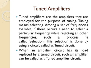 Tuned Amplifiers
 Tuned amplifiers are the amplifiers that are
employed for the purpose of tuning. Tuning
means selecting. Among a set of frequencies
available, if there occurs a need to select a
particular frequency, while rejecting all other
frequencies, such a process is
called Selection. This selection is done by
using a circuit called as Tuned circuit.
 When an amplifier circuit has its load
replaced by a tuned circuit, such an amplifier
can be called as aTuned amplifier circuit.
 