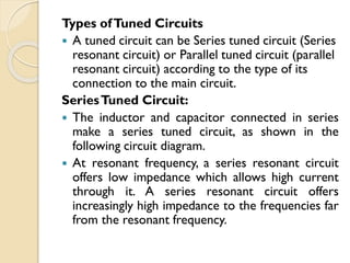Types ofTuned Circuits
 A tuned circuit can be Series tuned circuit (Series
resonant circuit) or Parallel tuned circuit (parallel
resonant circuit) according to the type of its
connection to the main circuit.
SeriesTuned Circuit:
 The inductor and capacitor connected in series
make a series tuned circuit, as shown in the
following circuit diagram.
 At resonant frequency, a series resonant circuit
offers low impedance which allows high current
through it. A series resonant circuit offers
increasingly high impedance to the frequencies far
from the resonant frequency.
 