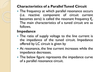 Characteristics of a ParallelTuned Circuit
 The frequency at which parallel resonance occurs
(i.e. reactive component of circuit current
becomes zero) is called the resonant frequency fr.
The main characteristics of a tuned circuit are as
follows.
Impedance
 The ratio of supply voltage to the line current is
the impedance of the tuned circuit. Impedance
offered by LC circuit is given by
 At resonance, the line current increases while the
impedance decreases.
 The below figure represents the impedance curve
of a parallel resonance circuit.
 
