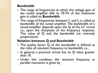 Bandwidth
 The range of frequencies at which the voltage gain of
the tuned amplifier falls to 70.7% of the maximum
gain is called its Bandwidth.
 The range of frequencies between f1 and f2 is called as
bandwidth of the tuned amplifier. The bandwidth of a
tuned amplifier depends upon the Q of the LC circuit
i.e., upon the sharpness of the frequency response.
The value of Q and the bandwidth are inversely
proportional.
Relation between Q and Bandwidth
 The quality factor Q of the bandwidth is defined as
the ratio of resonant frequency to bandwidth, i.e.,
 In general, a practical circuit has its Q value greater
than 10.
 Under this condition, the resonant frequency at
parallel resonance is given by
 