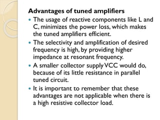 Advantages of tuned amplifiers
 The usage of reactive components like L and
C, minimizes the power loss, which makes
the tuned amplifiers efficient.
 The selectivity and amplification of desired
frequency is high, by providing higher
impedance at resonant frequency.
 A smaller collector supplyVCC would do,
because of its little resistance in parallel
tuned circuit.
 It is important to remember that these
advantages are not applicable when there is
a high resistive collector load.
 