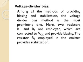 Voltage-divider bias:
Among all the methods of providing
biasing and stabilization, the voltage
divider bias method is the most
prominent one. Here, two resistors
R1 and R2 are employed, which are
connected to VCC and provide biasing.The
resistor RE employed in the emitter
provides stabilization.
 