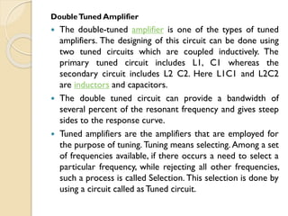 DoubleTuned Amplifier
 The double-tuned amplifier is one of the types of tuned
amplifiers. The designing of this circuit can be done using
two tuned circuits which are coupled inductively. The
primary tuned circuit includes L1, C1 whereas the
secondary circuit includes L2 C2. Here L1C1 and L2C2
are inductors and capacitors.
 The double tuned circuit can provide a bandwidth of
several percent of the resonant frequency and gives steep
sides to the response curve.
 Tuned amplifiers are the amplifiers that are employed for
the purpose of tuning. Tuning means selecting. Among a set
of frequencies available, if there occurs a need to select a
particular frequency, while rejecting all other frequencies,
such a process is called Selection. This selection is done by
using a circuit called as Tuned circuit.
 
