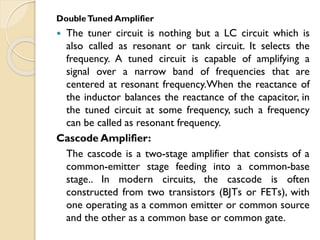 DoubleTuned Amplifier
 The tuner circuit is nothing but a LC circuit which is
also called as resonant or tank circuit. It selects the
frequency. A tuned circuit is capable of amplifying a
signal over a narrow band of frequencies that are
centered at resonant frequency.When the reactance of
the inductor balances the reactance of the capacitor, in
the tuned circuit at some frequency, such a frequency
can be called as resonant frequency.
Cascode Amplifier:
The cascode is a two-stage amplifier that consists of a
common-emitter stage feeding into a common-base
stage.. In modern circuits, the cascode is often
constructed from two transistors (BJTs or FETs), with
one operating as a common emitter or common source
and the other as a common base or common gate.
 