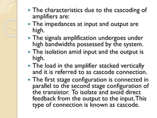  The characteristics due to the cascoding of
amplifiers are:
 The impedances at input and output are
high.
 The signals amplification undergoes under
high bandwidths possessed by the system.
 The isolation amid input and the output is
high.
 The load in the amplifier stacked vertically
and it is referred to as cascode connection.
 The first stage configuration is connected in
parallel to the second stage configuration of
the transistor. To isolate and avoid direct
feedback from the output to the input.This
type of connection is known as cascode.
 