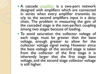  A cascade amplifier is a two-port network
designed with amplifiers which are connected
in series when every amplifier transmits its
o/p to the second amplifiers input in a daisy
chain. The problem in measuring the gain of
the cascaded stage is the non-perfect coupling
among two stages because of loading.
 To avoid saturation the collector voltage of
each stage must be greater than the base
voltage, enough greater to allow for the
collector voltage signal swing. However since
the base voltage of the second stage is taken
from the collector of the first stage it is
inherently larger that the first stage base
voltage, and the second stage collector voltage
is still higher.
 