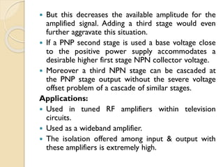  But this decreases the available amplitude for the
amplified signal. Adding a third stage would even
further aggravate this situation.
 If a PNP second stage is used a base voltage close
to the positive power supply accommodates a
desirable higher first stage NPN collector voltage.
 Moreover a third NPN stage can be cascaded at
the PNP stage output without the severe voltage
offset problem of a cascade of similar stages.
Applications:
 Used in tuned RF amplifiers within television
circuits.
 Used as a wideband amplifier.
 The isolation offered among input & output with
these amplifiers is extremely high.
 