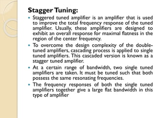 StaggerTuning:
 Staggered tuned amplifier is an amplifier that is used
to improve the total frequency response of the tuned
amplifier. Usually, these amplifiers are designed to
exhibit an overall response for maximal flatness in the
region of the center frequency.
 To overcome the design complexity of the double-
tuned amplifiers, cascading process is applied to single
tuned amplifiers. This cascaded version is known as a
stagger tuned amplifier.
 At a certain range of bandwidth, two single tuned
amplifiers are taken. It must be tuned such that both
possess the same resonating frequencies.
 The frequency responses of both the single tuned
amplifiers together give a large flat bandwidth in this
type of amplifier
 