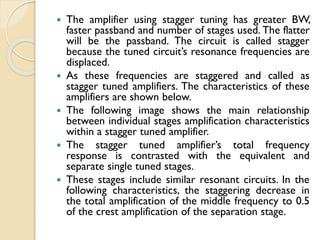  The amplifier using stagger tuning has greater BW,
faster passband and number of stages used. The flatter
will be the passband. The circuit is called stagger
because the tuned circuit’s resonance frequencies are
displaced.
 As these frequencies are staggered and called as
stagger tuned amplifiers. The characteristics of these
amplifiers are shown below.
 The following image shows the main relationship
between individual stages amplification characteristics
within a stagger tuned amplifier.
 The stagger tuned amplifier’s total frequency
response is contrasted with the equivalent and
separate single tuned stages.
 These stages include similar resonant circuits. In the
following characteristics, the staggering decrease in
the total amplification of the middle frequency to 0.5
of the crest amplification of the separation stage.
 