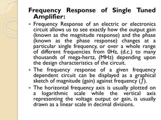 Frequency Response of Single Tuned
Amplifier:
 Frequency Response of an electric or electronics
circuit allows us to see exactly how the output gain
(known as the magnitude response) and the phase
(known as the phase response) changes at a
particular single frequency, or over a whole range
of different frequencies from 0Hz, (d.c.) to many
thousands of mega-hertz, (MHz) depending upon
the design characteristics of the circuit.
 The frequency response of a given frequency
dependent circuit can be displayed as a graphical
sketch of magnitude (gain) against frequency (ƒ).
 The horizontal frequency axis is usually plotted on
a logarithmic scale while the vertical axis
representing the voltage output or gain, is usually
drawn as a linear scale in decimal divisions.
 